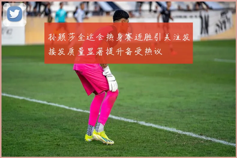 孙颖莎全运会热身赛连胜引关注发接发质量显著提升备受热议