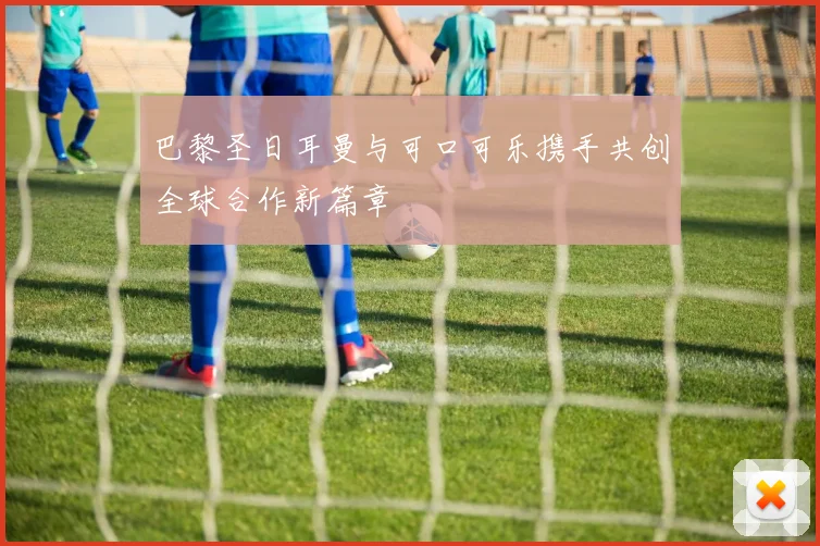 巴黎圣日耳曼与可口可乐携手共创全球合作新篇章