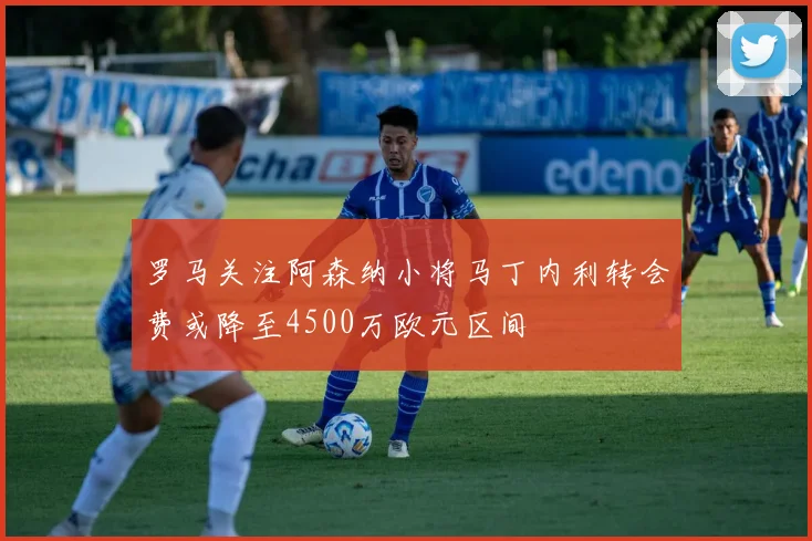 罗马关注阿森纳小将马丁内利转会费或降至4500万欧元区间