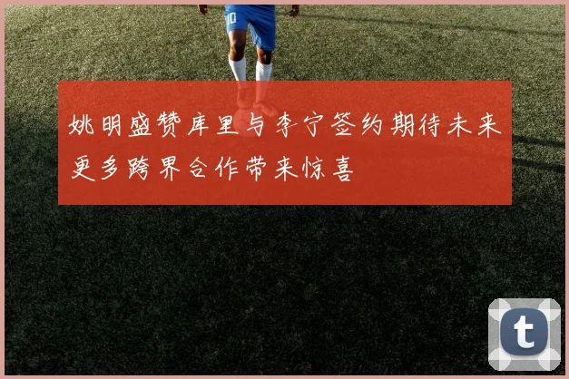 姚明盛赞库里与李宁签约期待未来更多跨界合作带来惊喜