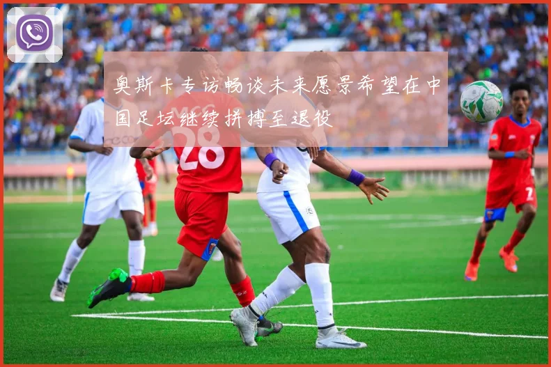 奥斯卡专访畅谈未来愿景希望在中国足坛继续拼搏至退役