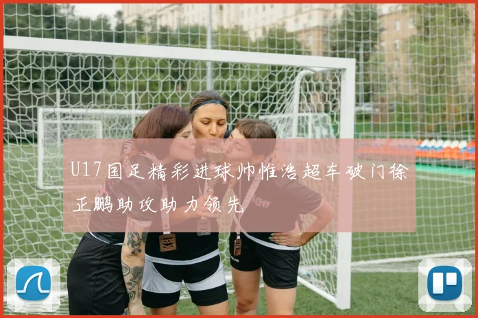 U17国足精彩进球帅惟浩超车破门徐正鹏助攻助力领先