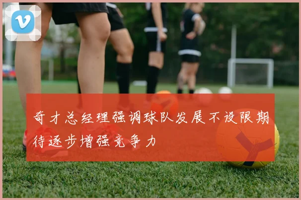 奇才总经理强调球队发展不设限期待逐步增强竞争力