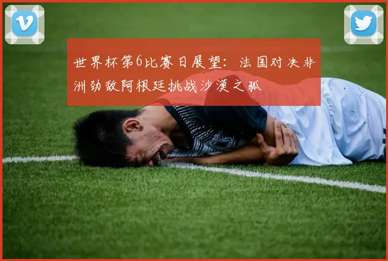 世界杯第6比赛日展望：法国对决非洲劲敌阿根廷挑战沙漠之狐
